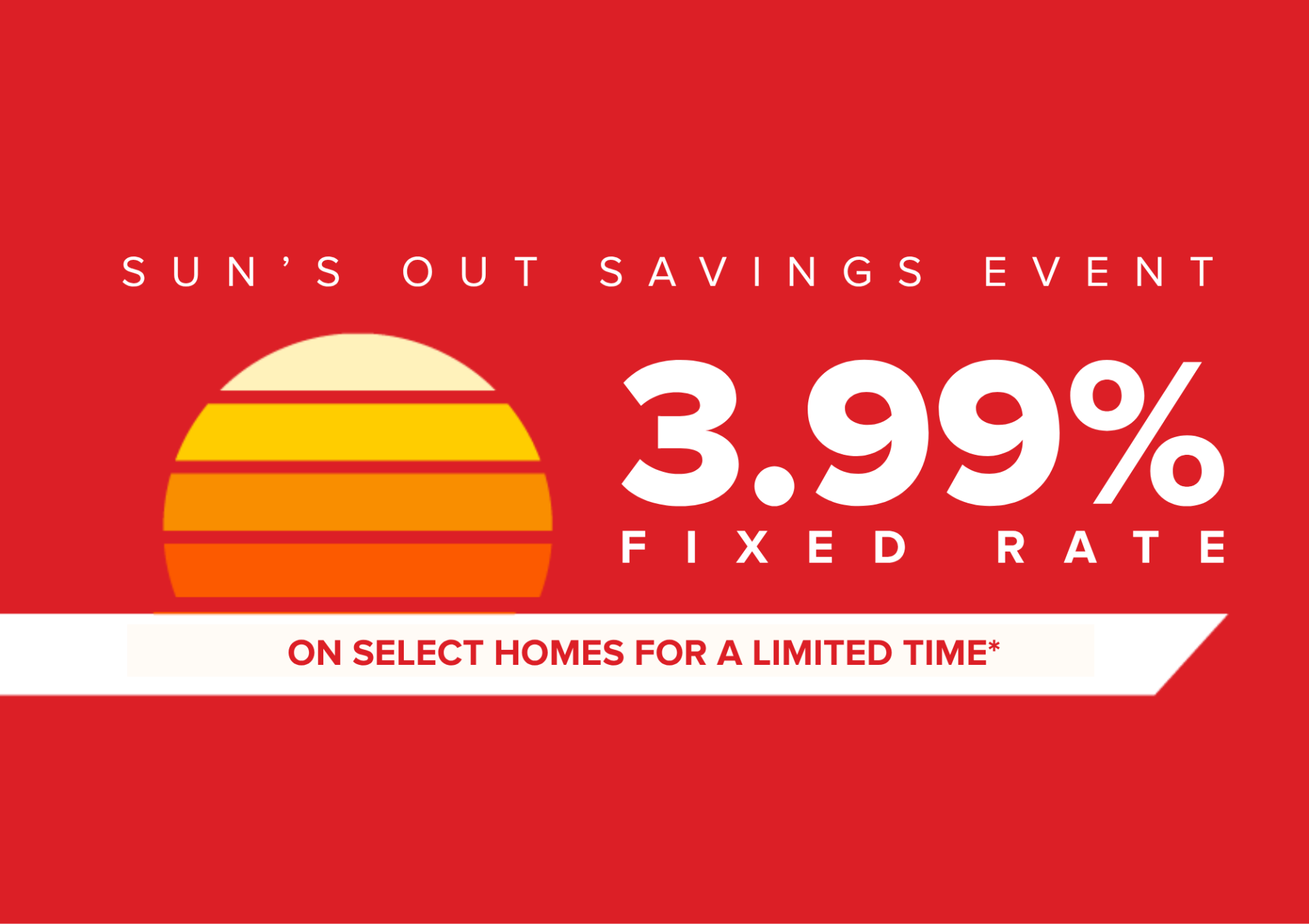 3.99% FIXED RATE ON SELECT HOMES FOR A LIMITED TIME*